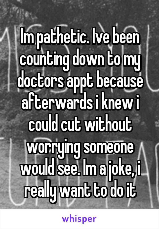 Im pathetic. Ive been counting down to my doctors appt because afterwards i knew i could cut without worrying someone would see. Im a joke, i really want to do it