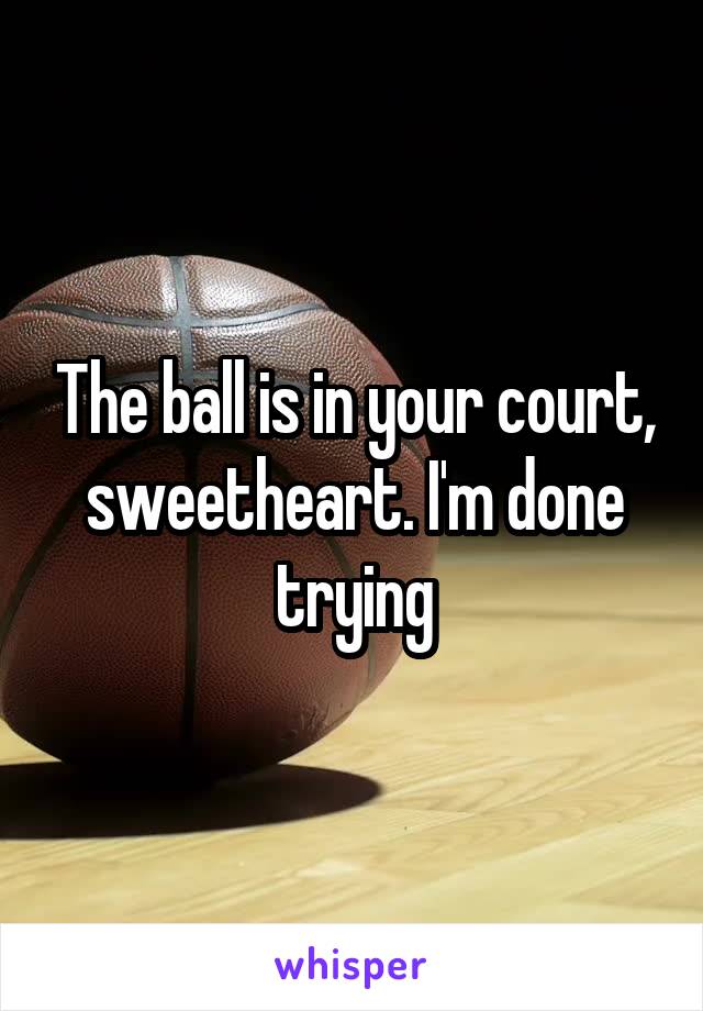 The ball is in your court, sweetheart. I'm done trying