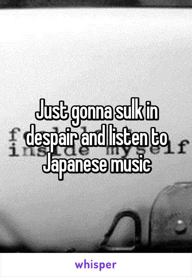 Just gonna sulk in despair and listen to Japanese music