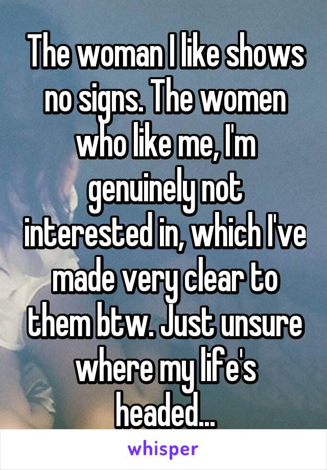 The woman I like shows no signs. The women who like me, I'm genuinely not interested in, which I've made very clear to them btw. Just unsure where my life's headed...