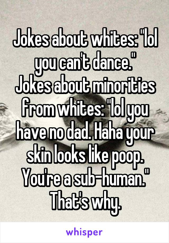 Jokes about whites: "lol you can't dance."
Jokes about minorities from whites: "lol you have no dad. Haha your skin looks like poop. You're a sub-human."
That's why.