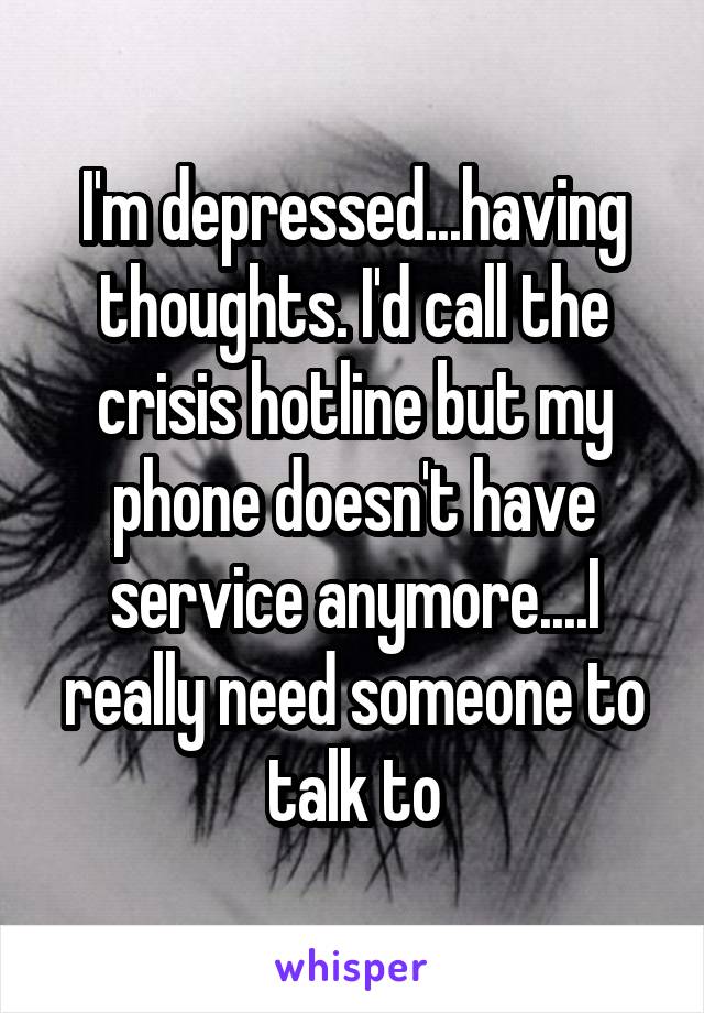 I'm depressed...having thoughts. I'd call the crisis hotline but my phone doesn't have service anymore....I really need someone to talk to