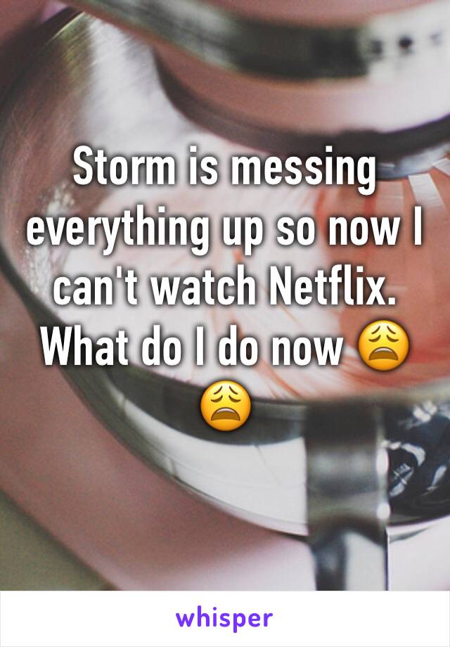 Storm is messing everything up so now I can't watch Netflix. What do I do now 😩😩