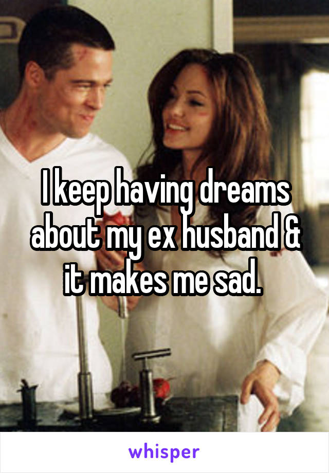 I keep having dreams about my ex husband & it makes me sad. 