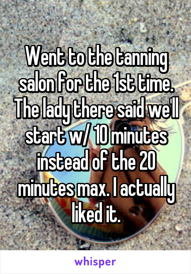 Went to the tanning salon for the 1st time. The lady there said we'll start w/ 10 minutes instead of the 20 minutes max. I actually liked it.