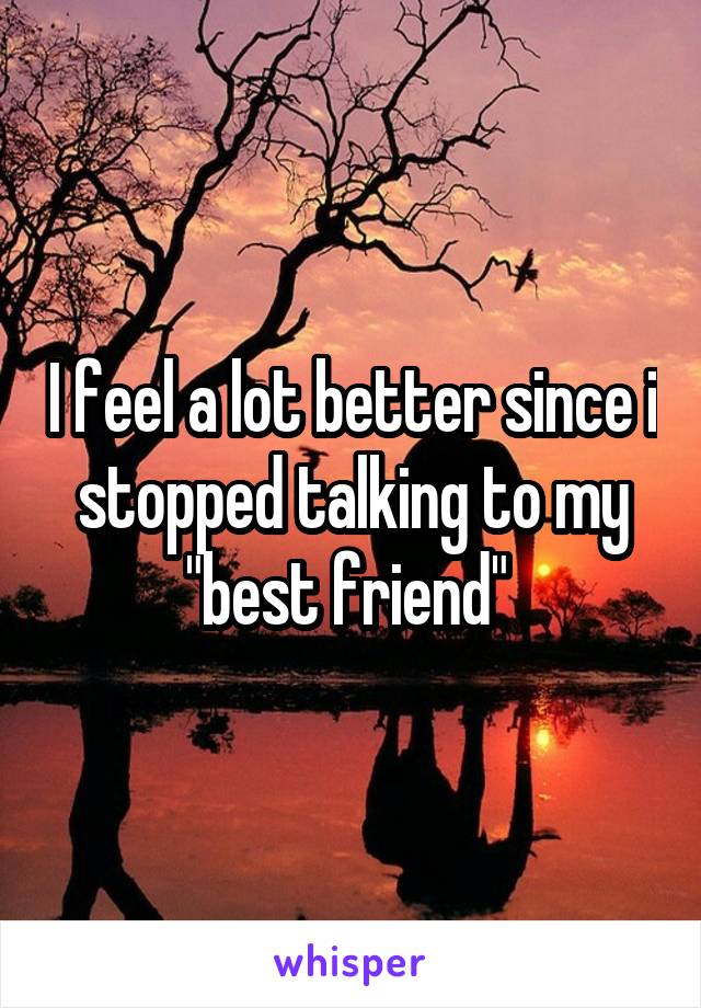 I feel a lot better since i stopped talking to my "best friend" 