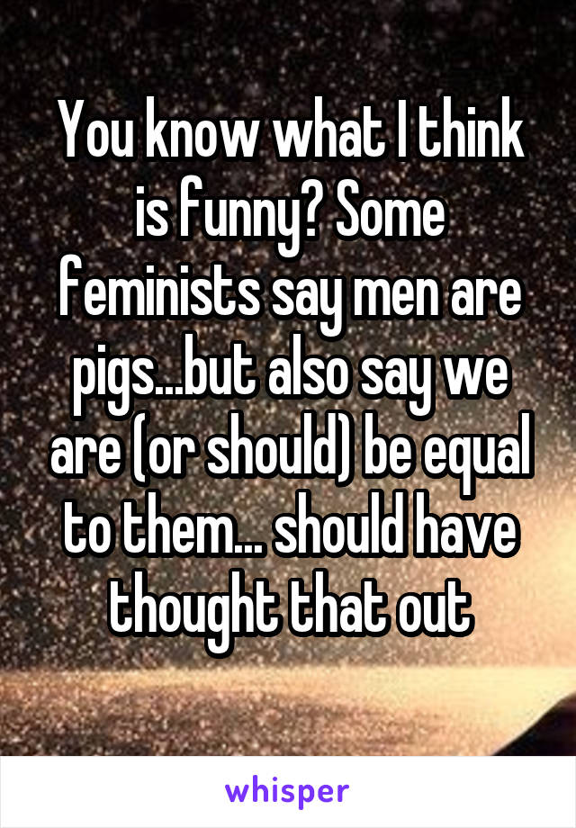 You know what I think is funny? Some feminists say men are pigs...but also say we are (or should) be equal to them... should have thought that out
