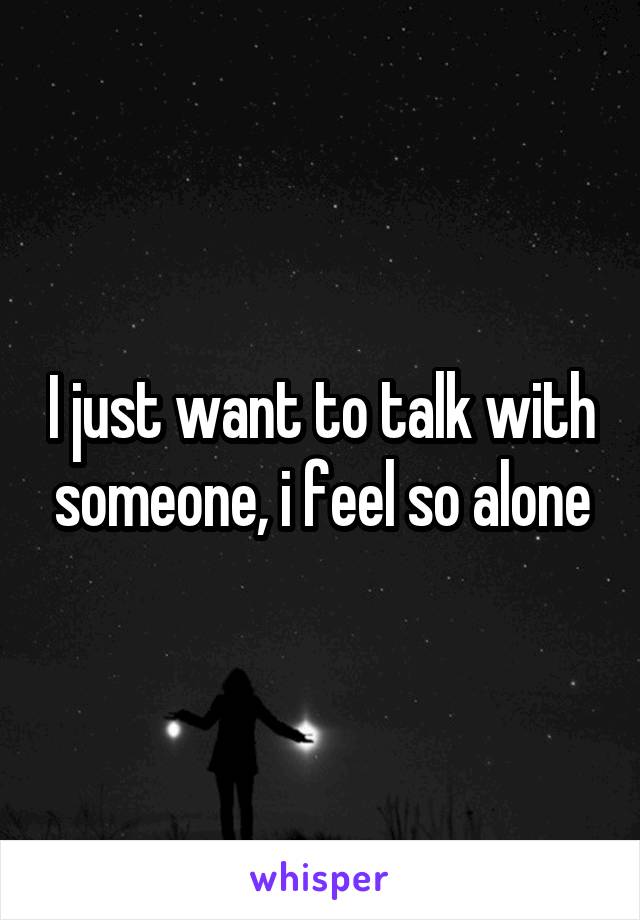 I just want to talk with someone, i feel so alone