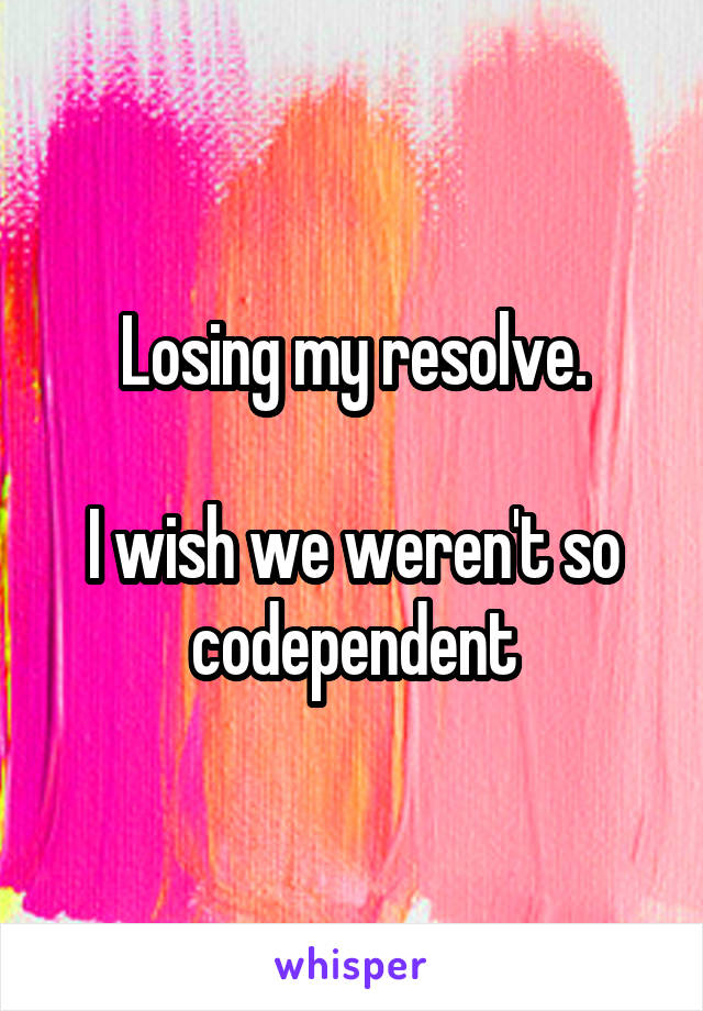 Losing my resolve.

I wish we weren't so codependent