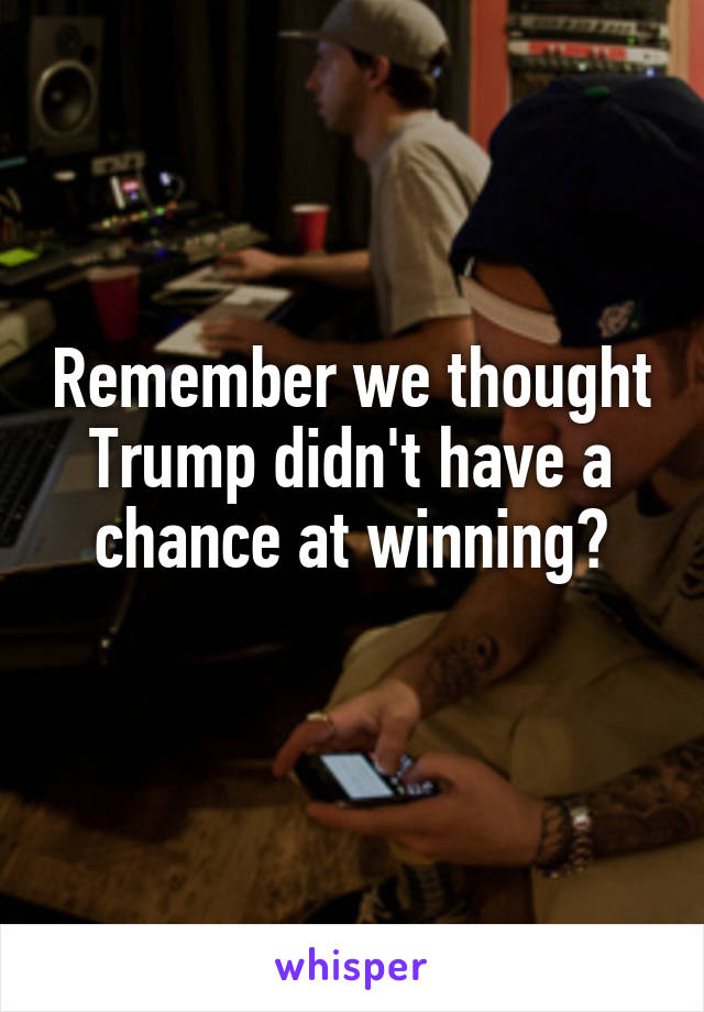 Remember we thought Trump didn't have a chance at winning?
