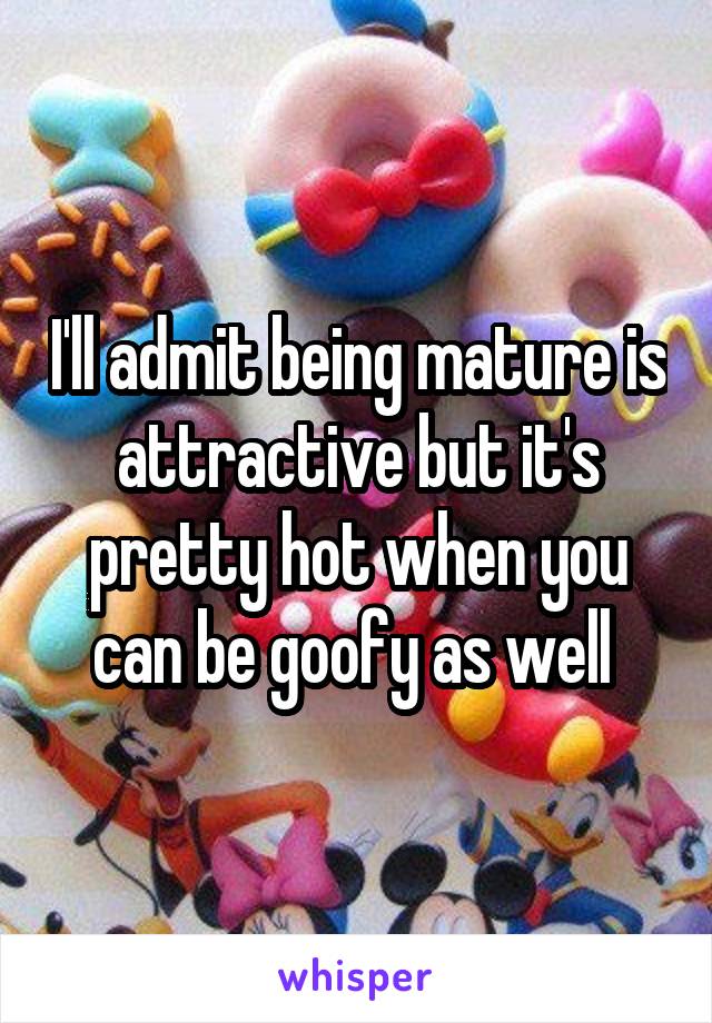 I'll admit being mature is attractive but it's pretty hot when you can be goofy as well 