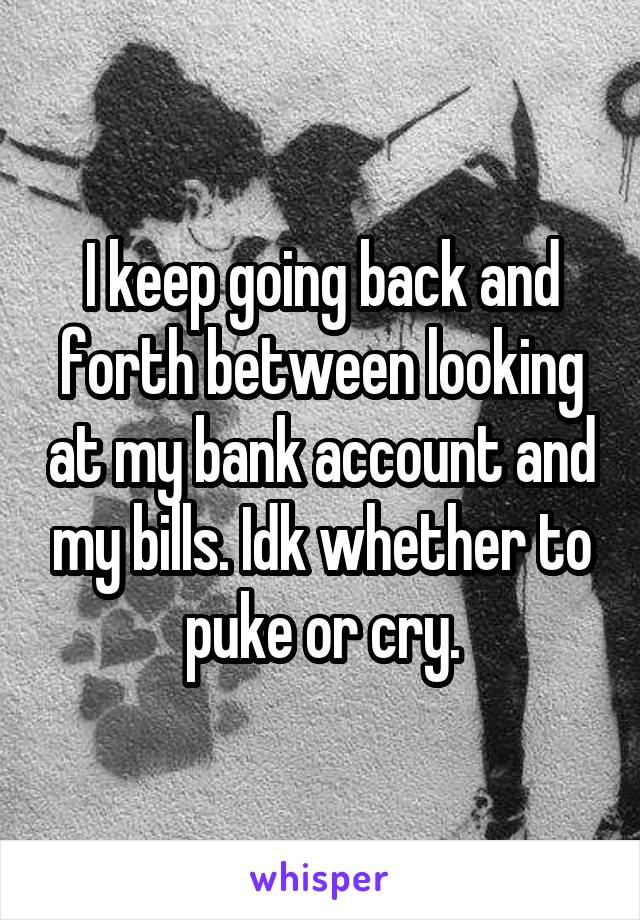 I keep going back and forth between looking at my bank account and my bills. Idk whether to puke or cry.