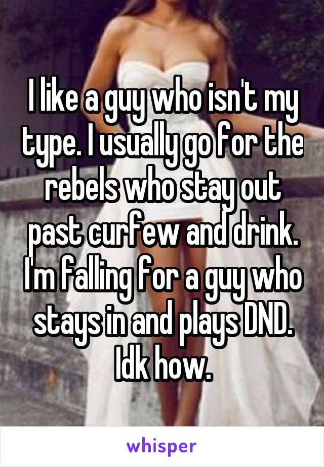 I like a guy who isn't my type. I usually go for the rebels who stay out past curfew and drink. I'm falling for a guy who stays in and plays DND. Idk how.