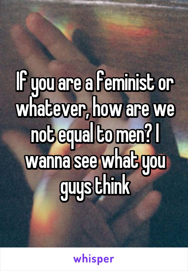 If you are a feminist or whatever, how are we not equal to men? I wanna see what you guys think