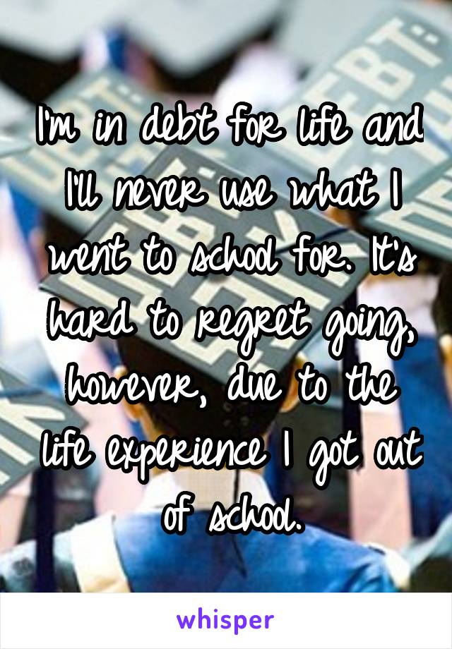 I'm in debt for life and I'll never use what I went to school for. It's hard to regret going, however, due to the life experience I got out of school.