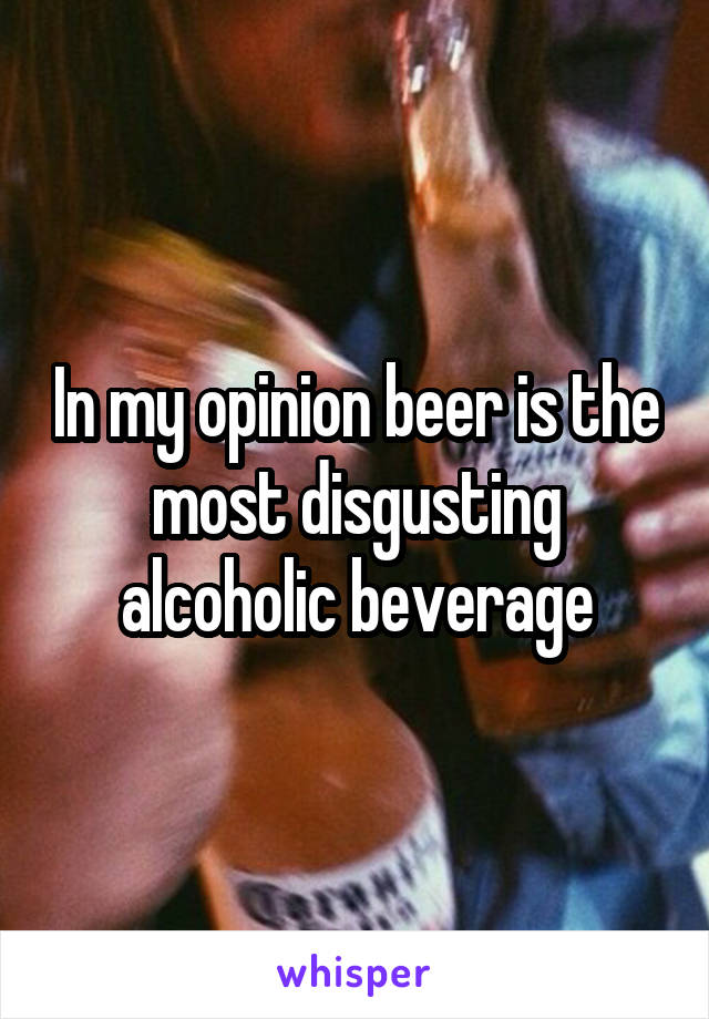 In my opinion beer is the most disgusting alcoholic beverage