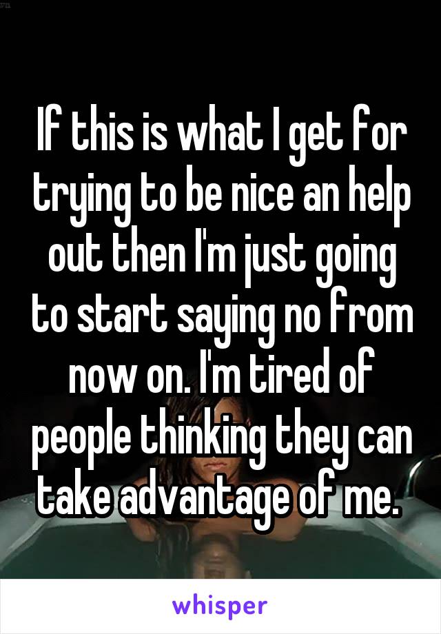 If this is what I get for trying to be nice an help out then I'm just going to start saying no from now on. I'm tired of people thinking they can take advantage of me. 