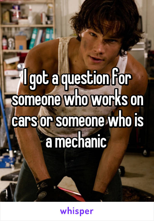 I got a question for someone who works on cars or someone who is a mechanic 