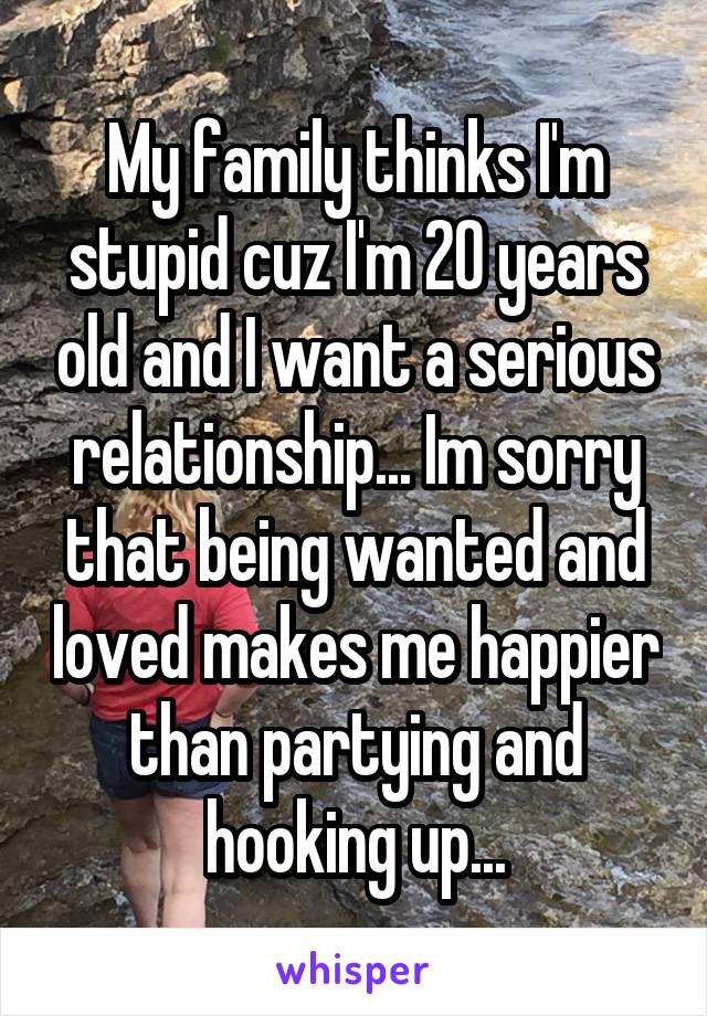 My family thinks I'm stupid cuz I'm 20 years old and I want a serious relationship... Im sorry that being wanted and loved makes me happier than partying and hooking up...