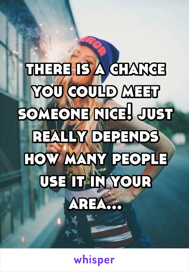 there is a chance you could meet someone nice! just really depends how many people use it in your area...