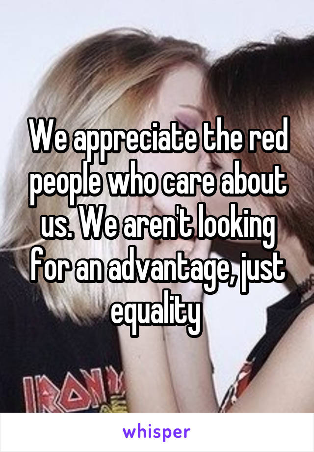 We appreciate the red people who care about us. We aren't looking for an advantage, just equality 