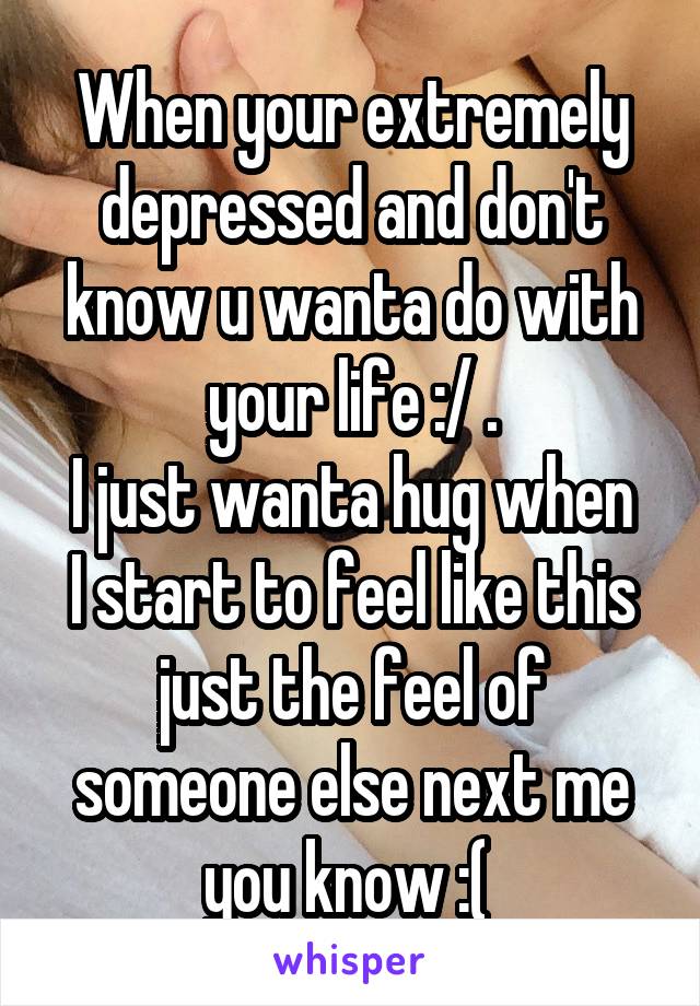 When your extremely depressed and don't know u wanta do with your life :/ .
I just wanta hug when I start to feel like this just the feel of someone else next me you know :( 