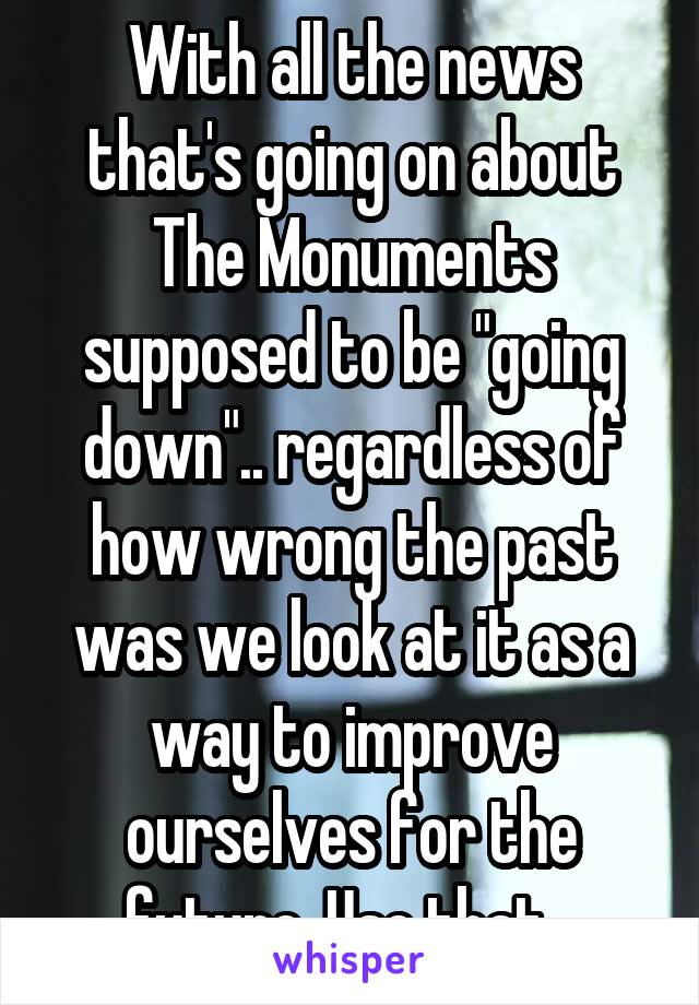 With all the news that's going on about The Monuments supposed to be "going down".. regardless of how wrong the past was we look at it as a way to improve ourselves for the future. Use that...