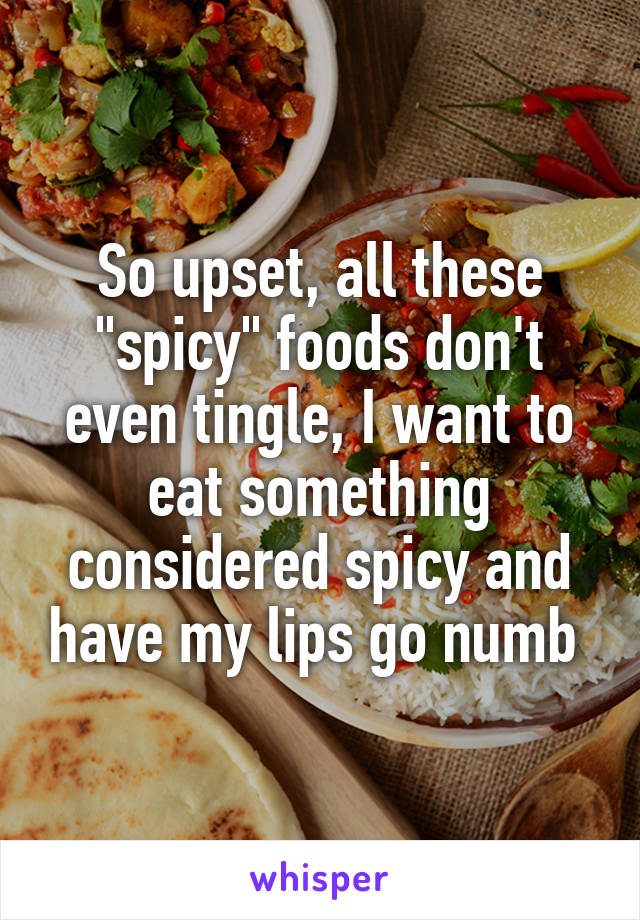 So upset, all these "spicy" foods don't even tingle, I want to eat something considered spicy and have my lips go numb 