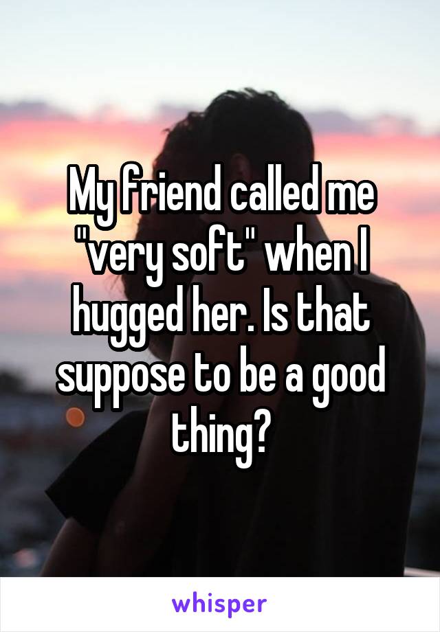 My friend called me "very soft" when I hugged her. Is that suppose to be a good thing?