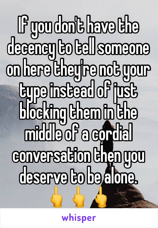 If you don't have the decency to tell someone on here they're not your type instead of just blocking them in the middle of a cordial conversation then you deserve to be alone. 
🖕🖕🖕