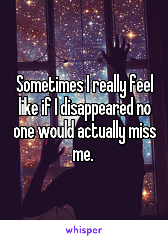 Sometimes I really feel like if I disappeared no one would actually miss me. 