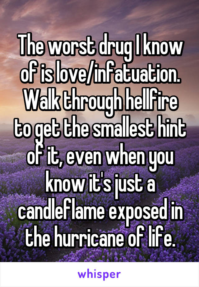 The worst drug I know of is love/infatuation. Walk through hellfire to get the smallest hint of it, even when you know it's just a candleflame exposed in the hurricane of life.