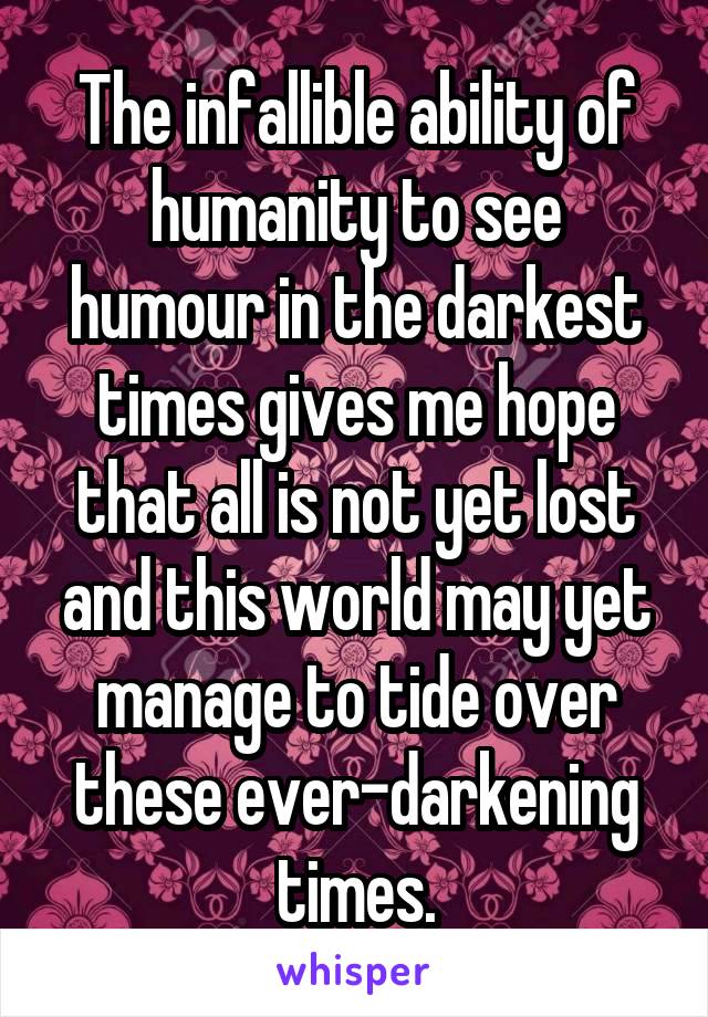 The infallible ability of humanity to see humour in the darkest times gives me hope that all is not yet lost and this world may yet manage to tide over these ever-darkening times.