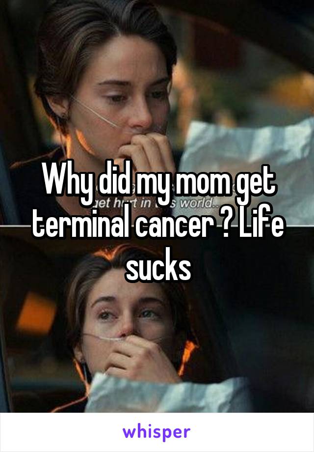 Why did my mom get terminal cancer ? Life sucks