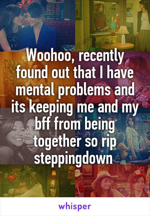 Woohoo, recently found out that I have mental problems and its keeping me and my bff from being together so rip steppingdown 