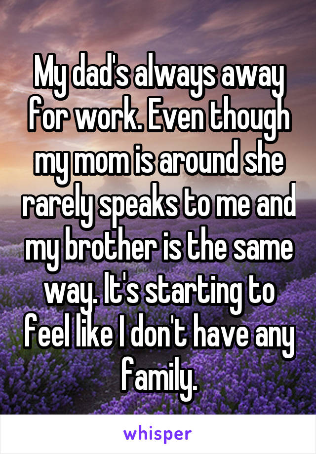 My dad's always away for work. Even though my mom is around she rarely speaks to me and my brother is the same way. It's starting to feel like I don't have any family.