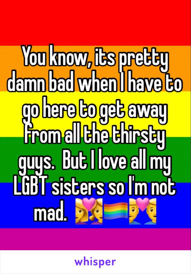 You know, its pretty damn bad when I have to go here to get away from all the thirsty guys.  But I love all my LGBT sisters so I'm not mad.  👩‍❤️‍👩🏳️‍🌈👨‍❤️‍👨