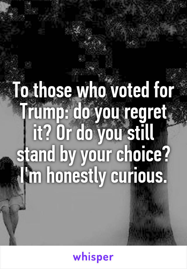 To those who voted for Trump: do you regret it? Or do you still stand by your choice? I'm honestly curious.