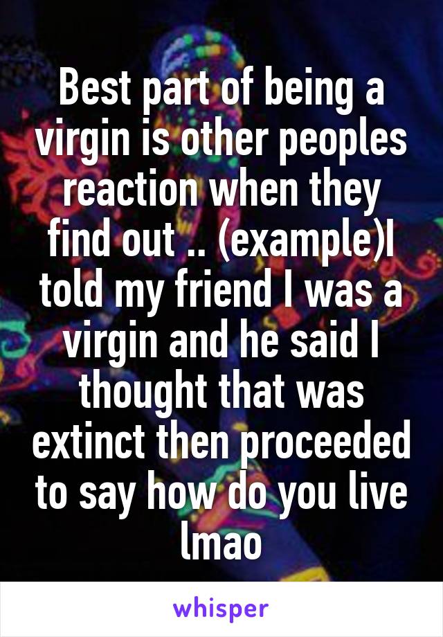 Best part of being a virgin is other peoples reaction when they find out .. (example)I told my friend I was a virgin and he said I thought that was extinct then proceeded to say how do you live lmao