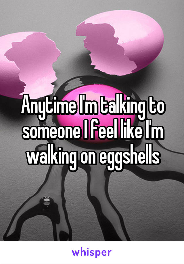 Anytime I'm talking to someone I feel like I'm walking on eggshells