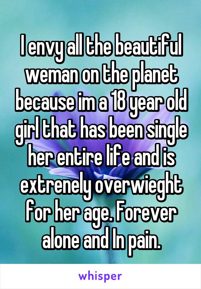 I envy all the beautiful weman on the planet because im a 18 year old girl that has been single her entire life and is extrenely overwieght for her age. Forever alone and In pain.
