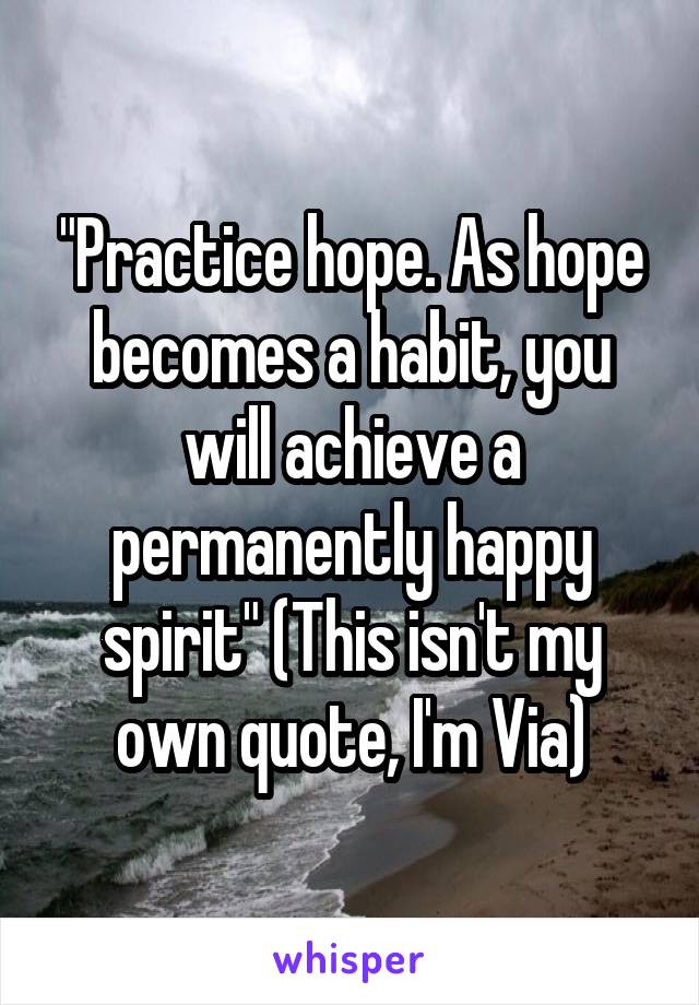 "Practice hope. As hope becomes a habit, you will achieve a permanently happy spirit" (This isn't my own quote, I'm Via)