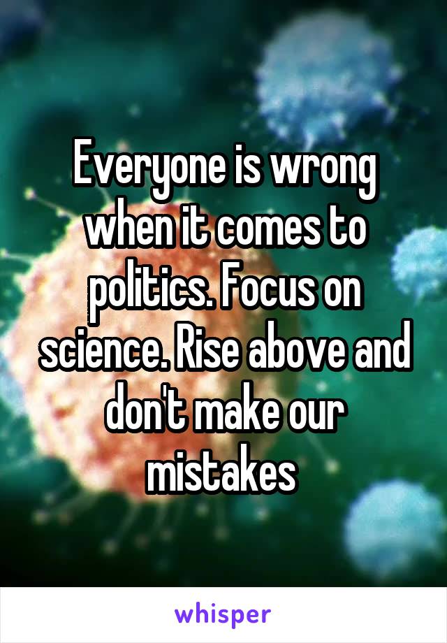 Everyone is wrong when it comes to politics. Focus on science. Rise above and don't make our mistakes 