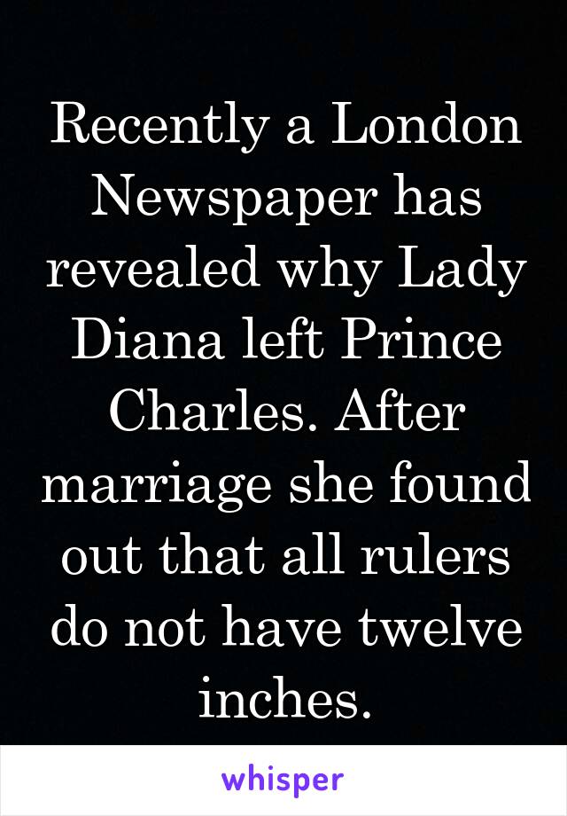 Recently a London Newspaper has revealed why Lady Diana left Prince Charles. After marriage she found out that all rulers do not have twelve inches.