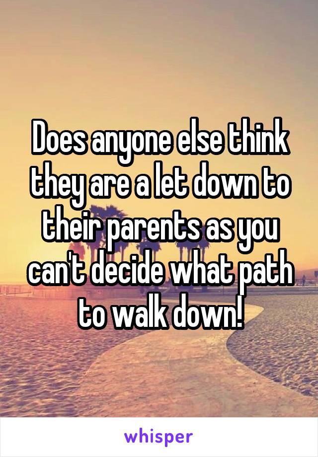 Does anyone else think they are a let down to their parents as you can't decide what path to walk down!