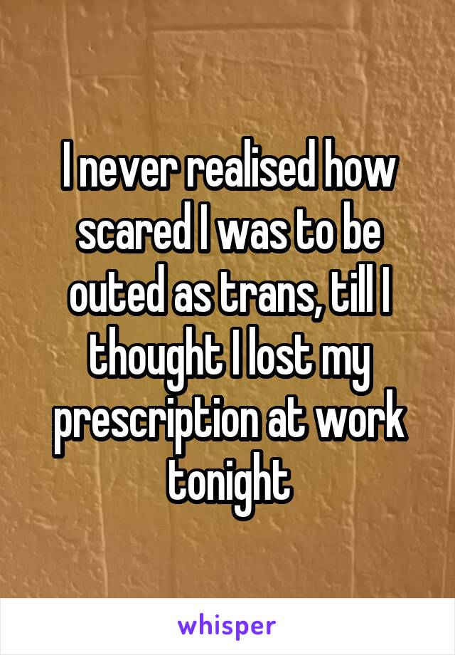 I never realised how scared I was to be outed as trans, till I thought I lost my prescription at work tonight