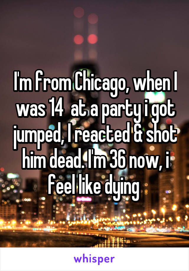 I'm from Chicago, when I was 14  at a party i got jumped, I reacted & shot him dead. I'm 36 now, i feel like dying 