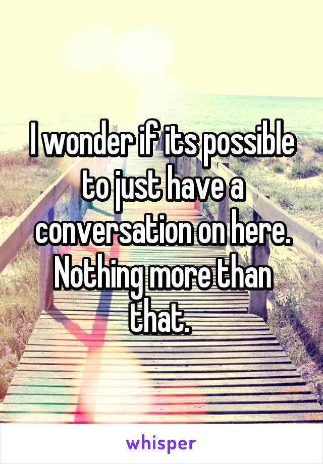 I wonder if its possible to just have a conversation on here. Nothing more than that. 