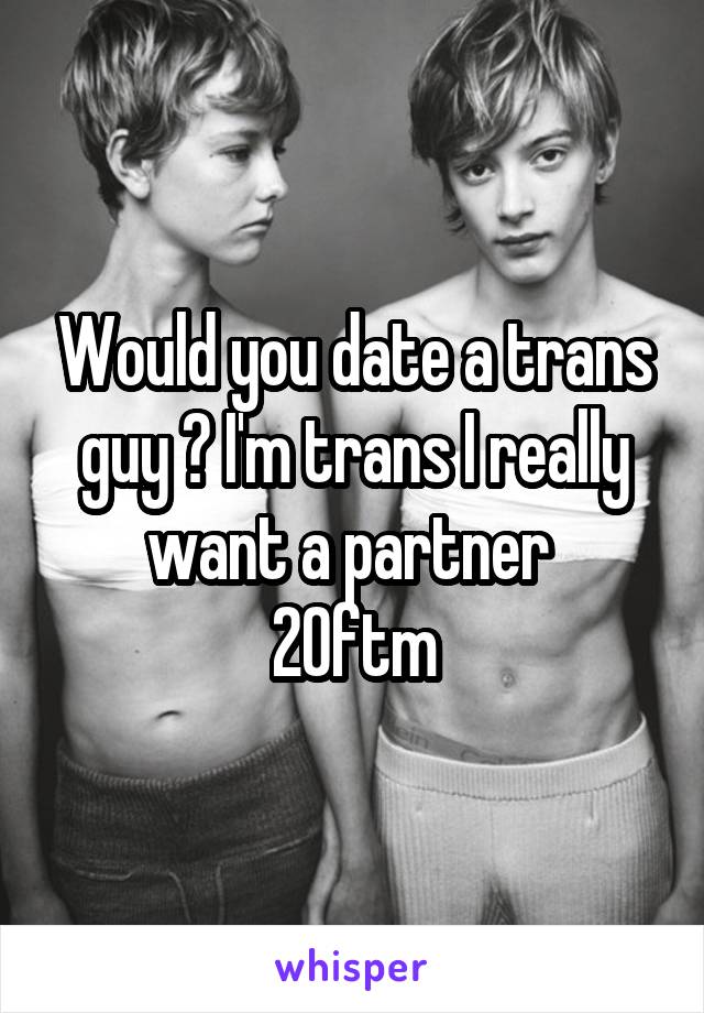 Would you date a trans guy ? I'm trans I really want a partner 
20ftm