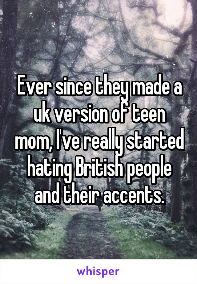 Ever since they made a uk version of teen mom, I've really started hating British people and their accents.